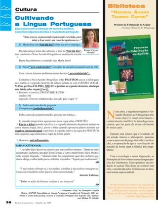 Biblioteca

Cultura

“GENERAL ÁLVARO
TAVARES CARMO”

Cultivando
a Língua Portuguesa

Processo de Fabricação do Açúcar
Fernando Medeiros de Albuquerque

Esta coluna tem a intenção de maneira didática,
esclarecer algumas dúvidas a respeito do português
"Sem pressa, enamorando numa noite estrelada, para
mim, a Lua sorri: um coração apaixona-se..."
1) Maria disse um “blá-blá-blá” sobre seu novo emprego...
Prezado amigo leitor não sabemos o teor do “blá-blá-blá”,
mas conforme o Novo Acordo Ortográfico a escrita está correta.

Renata Carone
Sborgia*

Basta descobrirmos o conteúdo que Maria disse!
2) Ficou “ pré-estabelecido” : o horário da entrada na palestra será às 19h.
Com certeza, teremos problemas com o horário “ preestabelecido”...
Conforme o Novo Acordo Ortográfico, sobre PREFIXOS: usa-se o hífen quando o prefixo e o segundo elemento da palavra juntam-se com a MESMA VOGAL.
MAS os prefixos CO, PRO, PRE, RE se juntam ao segundo elemento, ainda que
esse inicie pelas vogais O ou E.
Portanto, o correto é: PREESTABELECIDO
prefixo: pré
segundo elemento: estabelecido, iniciado pela vogal “e”
3) Pedro está com dor de garganta...
Comprou um “antiinflamatório”.
Pedro, antes de comprar remédio, procure um médico...
E, prezado amigo leitor, agora com a nova regra sobre o PREFIXO:
Usa-se o hífen quando o prefixo e o segundo elemento da palavra juntam-se
com a mesma vogal, isto é, usa-se o hífen quando a primeira palavra termina por
vogal ou consoante igual à que inicia a segunda palavra (a regra dos PREFIXOS
tem exceções, aqui menciono a regra de forma geral).
O correto: anti-inflamatório.
PARAVOCÊ PENSAR:
“Um velho índio descreveu certa vez em seus conflitos internos: “Dentro de mim
existem dois cachorros, um deles é cruel e mau, o outro e muito bom e dócil. Os dois
estão sempre brigando...” Quando então lhe perguntaram qual dos cachorros ganharia a briga, o sábio índio parou, refletiu e respondeu: “Aquele que eu alimentar”.
AD
“É necessário esforçar-se, é necessário trabalhar, é necessário consagrar-se,
é necessário também sofrer para se obter um resultado.”
Antonio Labriola

N

esta obra, o engenheiro químico Fernando Medeiros de Albuquerque tem
como objetivo reunir informação e
conhecimento científico da tecnologia açucareira, que faz parte do desenvolvimento
do nosso país.
Durante esta leitura, que é resultado de
um estudo intenso e abrangente, assuntos
como o processo da purga do caldo (clarificação), a evaporação da água e cristalização são
tratados de forma clara e didática pelo engenheiro.
Com a tecnologia a nossa disposição, as
ilustrações do livro oferecem uma imagem precisa dos fenômenos físico-químicos da produção do açúcar. Não deixe de conferir esta
obra, considerada pelos profissionais da área,
uma leitura imprescindível.

“Todas as ações do homem revelam a sua natureza”
AD
* Advogada e Prof.ª de Português e Inglês
Mestra—USP/RP, Especialista em Língua Portuguesa, Consultora de Português, MBA em
Direito e Gestão Educacional, escreveu a Gramática Português Sem Segredos (Ed. Madras)
com Miriam M. Grisolia

36

Revista Canavieiros - Outubro de 2009

Os interessados em conhecer as sugestões de
leitura da Revista Canavieiros podem procurar
a Biblioteca da Canaoeste, na Rua Augusto
Zanini, nº1461 em Sertãozinho, ou pelo telefone
(16)3946-3300 - Ramal 2016

 