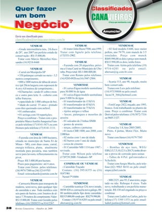 VENDE-SE
- Grade intermediária tatu, 24 disco
de 28'', ano 2007 em perfeito estado de
conservação - R$ 15.000,00.
Tratar com Márcio Meirelles/Alessandro (16) 9218-8448
VENDE-SE
- Curral em Mesópolis-SP
• 350 palanque cerrado no meio - 3,5
metros comprimento;
• 800 a 1000 metros de tábua de aroeira e ipê 20cm largura com espessura de
4 cm e 4,0 metros de comprimento.;
• 02 barracões - sendo 01 cobre o tronco e outro para leite A - coberto com
telha francesa;
• capacidade de 1.000 cabeças de boi;
• Idade do curral: 35 anos - pintado
com óleo queimado com neltrol;
• 01 embarcador;
• 01 seringa com 10 repartições;
Preço a combinar - Tratar com o proprietário Marco Aurélio Junqueira Franco pelo telefone (17) 8141-5471 ou com
Homero pelo telefone (17) 8141-1111.
VENDE-SE
- Fazenda com área de 1400 hectares,
situada no município de Santa Fé de
Minas - MG, com duas casas, curral,
energia trifásica, plana, atualmente
montada para pecuária, mas também
serve para lavoura, reflorestamento ou
pivot.
Preço: R$ 3.000,00 por hectare.
Prazo para pagamento: até 6 anos.
Tratar com Ozires pelos telefones:
(34) 9974 7500 ou (34) 3214 9703
Email: ozireseduardo@netsite.com.br
VENDE-SE
- Carroceria Binotto para transporte de
madeira, semi-nova, para qualquer tipo
de caminhão e ano. Toda metálica com
seis pares de fueiros, com 3metros de altura e 7.70 metros de comprimento. Valor:
R$ 15.000,00. Tratar com Geraldo pelos
telefones: (16) 32020233 ou 91412267.
38

Revista Canavieiros - Outubro de 2009

VENDE-SE
- 01 trator John Deere7500, ano1999.
Tratar com Agnelo pelo telefone:
(17)3331-2902.
VENDE-SE
- Fazenda com 20 alqueirões, próxima a Usina Caeté no Município de Uberaba. Preço total: R$ 1.000.000,00.
Tratar com Renato pelos telefones:
(16) 9285-0920 ou (16) 3947-2984.
VENDEM-SE
- 01 caixa d'água modelo australiana
para 50.000 lts de água
- 01 caixa d'água modelo australiana
para 5.000 lts de água
- 01 transformador de 15 KVA
- 01 transformador de 45 KVA
- 01 transformador de 75 KVA
- tijolos antigos e telhas
- lascas, palanques e mourões de
aroeira
- 01 sulcador de 2 linhas DMB
- postes de aroeira
- terças, caibros e porteiras
- 01 moto CBR 1000, ano 2008, com
2.000 km
- 02 mulas com 1 ano de idade
- 02 burros com 1 ano de idade
- coxos de cimento
- 01 Caminhão MB 1114 ano 1987 revisado.
Tratar com Wilson pelo telefone
(17)9739.2000 - Viradouro -SP
COMPRA-SE OU VENDE-SE
- Caminhão Traçado
Contato: (16) 39516375 ou (16)
91871901
Nextel 7*10486
VENDEM-SE
- Caminhão scania p-124, novo zerado,
08/08 420 cv, carroçeria nova galego, 08/
08 também,tabela fipe deste caminhão:
R$315.000,00 vendo por : R$279.990,00.
Contato: (19) 9716-6201 ou pelo email:
abersan@ig.com.br.

VENDEM-SE
- 02 ford modelo f-600, toco motor
perkns, ano 79/79, com munck de 3.5
toneladas. Preço com munck
R$49.990,00 os dois e preço sem munck
R$33.990,00 os dois; tenho fotos
Tratar com Airtm pelo telefone (19)
9716-6201 ou pelo email:
abersan@ig.com.br com
VENDE-SE
- Scania 113, ano 98, traçado, muito
bem conservado.
Tratar com Luis pelo telefone:
(14) 97339888 ou pelo email:
lucas18_366@hotmail.com.
VENDE-SE
- Ford Cargo 2422, traçado, ano 1993,
branco. Está trabalhando no plantio de
cana. Preço a combinar. Tratar com
Dorival pelos telefones: (19) 3872-7316
ou 9605-1327.
VENDE-SE
- Corsa Joy 1.8, Ano 2005/2005,
Preto, 4 portas, Motor Flex. Muito
novo.
Tratar com Júnior (16) 9179 7585
VENDEM-SE
- Bombas de aço inox, WEG/
EBS,3,5,7.5,10,12.5 e 20 CV tenho diver,
sas a prova de corrosão para usinas
- Tubos de 4 Pol. galvanizados e
Schedule.
Tratar com Sergio Murilo, pelo telefone:(62) 9965 8610 ou pelo email:
smpec@bol.com.br.
VENDE-SE
- MB 2325, ano 95, Canavieiro, engatado ou não. Reboque 4 eixos. Tudo
novo, trabalhando e em perfeita manutenção. R$ 130 mil engatado ou preço a
combinar
Tratar com Ludiel ou Carlos, pelo telefone:(17) 3395 1373 ou pelo email:
ludiel-justino@hotmail.com

 