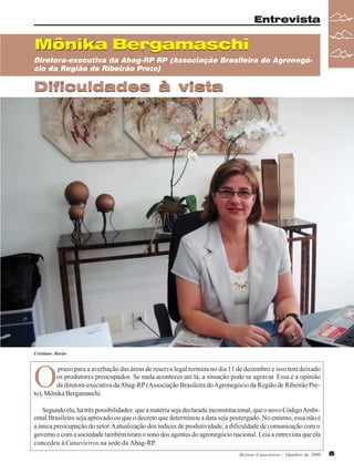 Entrevista

Mônika Bergamaschi
Diretora-executiva da Abag-RP RP (Associação Brasileira do Agronegócio da Região de Ribeirão Preto)

Dificuldades à vista

Cristiane Barão

O

prazo para a averbação das áreas de reserva legal termina no dia 11 de dezembro e isso tem deixado
os produtores preocupados. Se nada acontecer até lá, a situação pode se agravar. Essa é a opinião
da diretora-executiva da Abag-RP (Associação Brasileira do Agronegócio da Região de Ribeirão Preto), Mônika Bergamaschi.
Segundo ela, há três possibilidades: que a matéria seja declarada inconstitucional, que o novo Código Ambiental Brasileiro seja aprovado ou que o decreto que determinou a data seja postergado. No entanto, essa não é
a única preocupação do setor. A atualização dos índices de produtividade, a dificuldade de comunicação com o
governo e com a sociedade também tiram o sono dos agentes do agronegócio nacional. Leia a entrevista que ela
concedeu à Canavieiros na sede da Abag-RP.
Revista Canavieiros - Outubro de 2009

5

 