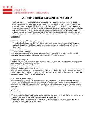 Checklist for Starting (and using) a School Garden
While there are many useful guides for school garden, this checklist is meant to serve as a guide to
developing new edible school garden programs in DC. It was developed with DC in mind, and is meant
to help schools get their gardens started, but it is also useful for existing school garden programs as a
“check in” with where they are. The checklist was compiled based on data collected from over sixty site
visits through the OSSE School Garden Program, numerous conversations with DC school garden
organizations, and the wealth of teacher, parent, and administrators experience with school gardens.
Stakeholders
☐ Share your vision with your administrator(s)
The school leadership should be the first stop when starting a new school garden, as the garden
matures, they will be your biggest supporters. Take time to nurture this relationship from the
beginning.
☐ Survey Teachers Interest
Even if teachers do not drive the garden, they will decide if the children will go out there. It is very
important to know what they care about and make sure the garden provides.
☐ Form a student group
Whether it’s your class, or an afterschool club, they should be involved in as many decisions as possible
from the beginning of the design process.
☐ Identify a School Garden Coordinator
This person will handle the technical challenges of teaching in the garden, collaborate with teachers, and
care for the garden. They should have dedicated time and be compensated for their efforts. See some
sample garden coordinator job descriptions here
☐ Convene an Advisory Board
The steering team to makes sure that tasks are divided up and the skills of the community are best
utilized. This team should be diverse, consisting of : students, staff, parents, teachers, community
members, food staff, and administrators. Meetings do not need to happen frequently, usually 3 times
per year.
Garden Vision
☐Create a MOU or a one pager that clearly outlines the purpose of the garden, values that will drive the
garden, and how the garden will be used among all stakeholders.
☐Bring the school community together for a brainstorming session where design vignettes can be
generated and shared. Serve good food.
 