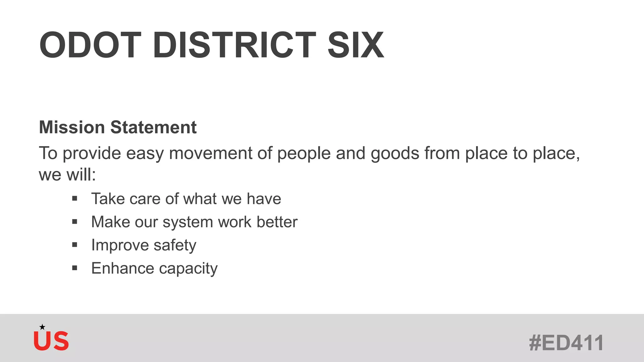 #ED411
ODOT DISTRICT SIX
Mission Statement
To provide easy movement of people and goods from place to place,
we will:
 Take care of what we have
 Make our system work better
 Improve safety
 Enhance capacity
 