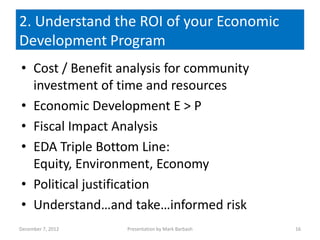 2. Understand the ROI of your Economic
Development Program
• Cost / Benefit analysis for community
  investment of time and resources
• Economic Development E > P
• Fiscal Impact Analysis
• EDA Triple Bottom Line:
  Equity, Environment, Economy
• Political justification
• Understand…and take…informed risk
December 7, 2012   Presentation by Mark Barbash   16
 