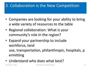 3. Collaboration is the New Competition

• Companies are looking for your ability to bring
  a wide variety of resources to the table
• Regional collaboration: What is your
  community’s role in the region?
• Expand your partnership to include
  workforce, land
  use, transportation, philanthropic, hospitals, p
  ermitting
• Understand who does what best?
December 7, 2012   Presentation by Mark Barbash   17
 