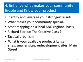 4. Enhance what makes your community
livable and Know your product
•   Identify and leverage your strongest assets
•   What makes your community special?
•   Asset mapping on a local AND regional basis
•   Richard Florida: The Creative Class ?
•   Tactical urbanism
•   What is your available product? Large
    sites, smaller sites, redevelopment sites, Main
    Street

December 7, 2012     Presentation by Mark Barbash   18
 