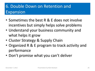 6. Double Down on Retention and
Expansion
• Sometimes the best R & E does not involve
  incentives but simply helps solve problems
• Understand your business community and
  what helps it grow
• Cluster Strategy & Supply Chain
• Organized R & E program to track activity and
  performance
• Don’t promise what you can’t deliver

December 7, 2012   Presentation by Mark Barbash   20
 