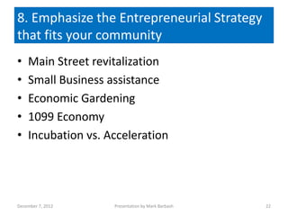 8. Emphasize the Entrepreneurial Strategy
that fits your community
•   Main Street revitalization
•   Small Business assistance
•   Economic Gardening
•   1099 Economy
•   Incubation vs. Acceleration




December 7, 2012    Presentation by Mark Barbash   22
 