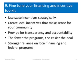 9. Fine tune your financing and incentive
toolkit
• Use state incentives strategically
• Create local incentives that make sense for
  your community
• Provide for transparency and accountability
• The fewer the programs, the easier the deal
• Stronger reliance on local financing and
  federal programs

December 7, 2012   Presentation by Mark Barbash   23
 