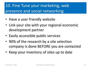 10. Fine Tune your marketing, web
presence and social networking
• Have a user friendly website
• Link your site with your regional economic
  development partner
• Easily accessible public services
• 90% of the research by a site selection
  company is done BEFORE you are contacted
• Keep your inventory of sites up to date

December 7, 2012   Presentation by Mark Barbash   24
 