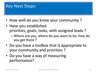 Key Next Steps:
                   Key Questions
• How well do you know your community ?
• Have you established
  priorities, goals, tasks, with assigned leads ?
      – Where are you, where do you want to be, how do
        you get there ?
• Do you have a toolbox that is appropriate to
  your community and priorities ?
• Do you have a way of measuring
  performance?
December 7, 2012      Presentation by Mark Barbash   26
 
