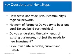 Key Questions and Next Steps
                   Key Questions
   • How active and wide is your community’s
     regional network?
   • Network of Partners: Do you try to be a lone
     gun? Do you build partnerships?
   • Do you understand the daily needs of
     existing businesses, not just the needs for
     new investment?
   • Is your web site accurate, current and
     useful?
December 7, 2012     Presentation by Mark Barbash   27
 