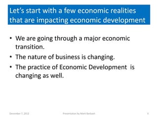 Let’s start Let’s a few economic realities
            with Start with a few
             economic realities:
that are impacting economic development

• We are going through a major economic
  transition.
• The nature of business is changing.
• The practice of Economic Development is
  changing as well.




December 7, 2012   Presentation by Mark Barbash   3
 