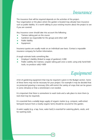 10
Insurance
The insurance that will be required depends on the activities of the project.
Your organisation or the place where the garden is located may already have insurance
such as public liability. It is worth talking to your existing insurers about the project to see
if you are covered.
Any insurance cover should take into account the following:
Trainees taking part on the course
Gardener (as responsible for the group) and other staff
Public liability
Equipment
Insurance quotes are usually made on an individual case basis. Contact a reputable
insurance company for further information.
A rough estimate looks something like:
Employer's liability (linked to wage of gardener) 200
Public Liability (for trainees; unpaid; taking part once a week; using only hand-held
tools; no produce sold) 600
Equipment
A list of gardening equipment that may be required is given in the Budget section. Some
of these items may not be necessary for your project. For example it may be decided that
no protected growing is necessary (this will restrict the variety of crops that can be grown
in some climates) or that a wind-break is not needed.
It is important that there is somewhere to wash tools and a safe place to store them (a
tool shed may be required).
It is essential that a suitably large supply of organic matter (e.g. compost, well-rotted
farmyard manure from a nearby organic farm) should be secured for the garden.
A water supply (e.g. a tap, hose, water butt) is essential for watering plants, seeds, and
for washing tools
 
