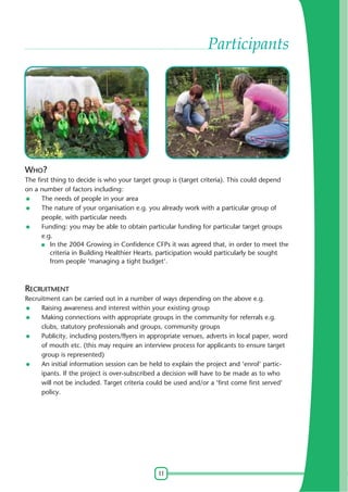 11
Participants
WHO?
The first thing to decide is who your target group is (target criteria). This could depend
on a number of factors including:
The needs of people in your area
The nature of your organisation e.g. you already work with a particular group of
people, with particular needs
Funding: you may be able to obtain particular funding for particular target groups
e.g.
In the 2004 Growing in Confidence CFPs it was agreed that, in order to meet the
criteria in Building Healthier Hearts, participation would particularly be sought
from people 'managing a tight budget'.
RECRUITMENT
Recruitment can be carried out in a number of ways depending on the above e.g.
Raising awareness and interest within your existing group
Making connections with appropriate groups in the community for referrals e.g.
clubs, statutory professionals and groups, community groups
Publicity, including posters/flyers in appropriate venues, adverts in local paper, word
of mouth etc. (this may require an interview process for applicants to ensure target
group is represented)
An initial information session can be held to explain the project and 'enrol' partic-
ipants. If the project is over-subscribed a decision will have to be made as to who
will not be included. Target criteria could be used and/or a 'first come first served'
policy.
 