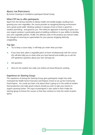 13
ADVICE FOR PARTICIPANTS
By former Growing in Confidence participant Donal Conaty
What CFP has to offer participants:
Apart from the obvious benefits to dietary health and weekly budget resulting from
growing your own vegetables, the course provides an easygoing learning environment
and a good social outlet. Working outdoors in groups of two or three is good fun -
weather permitting - and good for you. The hands-on approach to learning to grow your
own organic produce is particularly good at building confidence in your ability to develop
your own vegetable patches. Finally, the delicious taste of the produce you harvest makes
the thought of returning to supermarkets for your grocery shopping distinctly
unappealing.
Top tips:
Try to keep a course diary, it will help you retain what you learn
If you have land, plant a vegetable patch at home simultaneously with the course;
this will also help you to retain what you have learned and enable you to ask the
CFP gardeners questions about your own soil type etc.
Ask questions
Dress for the weather but make sure clothes are loose-fitting for working
Experience on Steering Group:
The experience of joining the Steering Group gives participants insight into what
motivated the Health Service Executive and Organic Centre to set up the Community
Food Projects. As a result you learn a lot about what is going on in the world of modern
food production and make good contacts should you wish to take your interest in
organic growing further. The input of participants is also useful in that it helps the
steering group to finesse the courses so that they continue to meet the needs of partic-
ipants.
 
