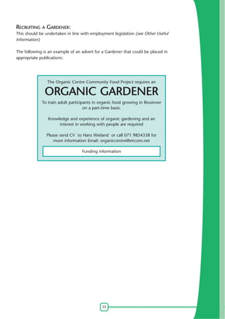 15
RECRUITING A GARDENER:
This should be undertaken in line with employment legislation (see Other Useful
Information)
The following is an example of an advert for a Gardener that could be placed in
appropriate publications:
The Organic Centre Community Food Project requires an
ORGANIC GARDENER
To train adult participants in organic food growing in Rossinver
on a part-time basis.
Knowledge and experience of organic gardening and an
interest in working with people are required
Please send CV to Hans Wieland or call 071 9854338 for
more information Email: organiccentre@eircom.net
Funding information
 