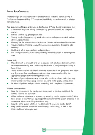 17
ADVICE FOR GARDENERS
The following is an edited compilation of observations and ideas from Growing in
Confidence Gardeners Aisling O'Connor and Ingrid Foley, as well as words of wisdom
from elsewhere.
As a gardener working on a Growing in Confidence CFP you should be prepared for:
A site which may have fertility challenges e.g. perennial weeds, no compost,
manure
Limited facilities e.g. propagation area
Varying needs of the group e.g. work rates, amount of questions asked, various
abilities, special needs
Planning for the sessions- both the practical content and theoretical information
Troubleshooting: thinking on your feet, answering questions, delegating jobs,
flexibility
Health and safety issues, policies and procedures
Not taking on too much and being too busy: keep the garden to a manageable
scale
People Skills:
Make the work as enjoyable and fun as possible with a balance between authori-
tative decision-making and 'community ownership' of the garden particularly at
harvest time
Try to be inclusive and be sure to know the individuals in the group and their needs
e.g. if someone has special needs make sure that you are equipped by the
appropriate people to help manage their needs
Be aware of group dynamics (e.g. people who need space from each other, any
inappropriate behaviour, group tensions etc.) and try to quietly address these
Be aware of policies and procedures for dealing with complaints, incidents etc.
Practical considerations:
Keep the grass around the garden cut, it may need to be done outside of the
contact sessions but by whom?
Other maintenance outside of sessions e.g. watering (seeds, polytunnels etc.). Who
takes charge of this? Perhaps a participant lives nearby or the garden is located in an
area where someone working nearby can help.
Security. Is the garden safe from vandalism etc? If not, what can be done?
Keep records of what you do each session (e.g. a short diary) as well as any
theoretical information you give.
 