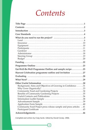 2
Contents
Title Page . . . . . . . . . . . . . . . . . . . . . . . . . . . . . . . . . . . . . . . . . . . . . . . . . . .1
Contents . . . . . . . . . . . . . . . . . . . . . . . . . . . . . . . . . . . . . . . . . . . . . . . . . . . .2
Introduction . . . . . . . . . . . . . . . . . . . . . . . . . . . . . . . . . . . . . . . . . . . . . . . . .3
Core Standards . . . . . . . . . . . . . . . . . . . . . . . . . . . . . . . . . . . . . . . . . . . . . .4
What do you need to run the project? . . . . . . . . . . . . . . . . . . . . . . . . . . .5
Land . . . . . . . . . . . . . . . . . . . . . . . . . . . . . . . . . . . . . . . . . . . . . . . . . . . . . .6
Insurance . . . . . . . . . . . . . . . . . . . . . . . . . . . . . . . . . . . . . . . . . . . . . . . . .10
Equipment . . . . . . . . . . . . . . . . . . . . . . . . . . . . . . . . . . . . . . . . . . . . . . . .10
Participants . . . . . . . . . . . . . . . . . . . . . . . . . . . . . . . . . . . . . . . . . . . . . . .11
Gardener . . . . . . . . . . . . . . . . . . . . . . . . . . . . . . . . . . . . . . . . . . . . . . . . .14
Administrator . . . . . . . . . . . . . . . . . . . . . . . . . . . . . . . . . . . . . . . . . . . . .18
Steering Group . . . . . . . . . . . . . . . . . . . . . . . . . . . . . . . . . . . . . . . . . . . .19
Budget . . . . . . . . . . . . . . . . . . . . . . . . . . . . . . . . . . . . . . . . . . . . . . . . . . .20
Funding . . . . . . . . . . . . . . . . . . . . . . . . . . . . . . . . . . . . . . . . . . . . . . . . . . . .22
Programme Outline . . . . . . . . . . . . . . . . . . . . . . . . . . . . . . . . . . . . . . . . . .23
Eat-Well-Be-Well Programme Outline and sample recipe . . . . . . . . . .25
Harvest Celebration programme outline and invitation . . . . . . . . . . .27
Evaluating . . . . . . . . . . . . . . . . . . . . . . . . . . . . . . . . . . . . . . . . . . . . . . . . .28
What Next? . . . . . . . . . . . . . . . . . . . . . . . . . . . . . . . . . . . . . . . . . . . . . . . . .29
Other Useful Information . . . . . . . . . . . . . . . . . . . . . . . . . . . . . . . . . . . .30
Background, Aims and Objectives of Growing in Confidence . . . . . .31
Why Grow Organically? . . . . . . . . . . . . . . . . . . . . . . . . . . . . . . . . . . . .33
Community Food and Gardening Projects . . . . . . . . . . . . . . . . . . . . .34
Benefits of Community Gardening Projects . . . . . . . . . . . . . . . . . . . . .35
Useful Contacts and Publications . . . . . . . . . . . . . . . . . . . . . . . . . . . . .36
Information Leaflet Sample . . . . . . . . . . . . . . . . . . . . . . . . . . . . . . . . . .38
Advertisement Sample . . . . . . . . . . . . . . . . . . . . . . . . . . . . . . . . . . . . . .39
Application Form Sample . . . . . . . . . . . . . . . . . . . . . . . . . . . . . . . . . . .40
Community Food Project press release sample and press articles . .41
Participant Certificate . . . . . . . . . . . . . . . . . . . . . . . . . . . . . . . . . . . . . .45
Acknowledgements . . . . . . . . . . . . . . . . . . . . . . . . . . . . . . . . . . . . . . . . . .46
Compiled and written by Craig Sands. Edited by Donal Conaty. 2006.
 