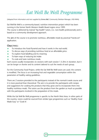 25
Eat Well Be Well Programme
(Adapted from information and text supplied by Emma Ball, Community Dietitian Manager, HSE-NWA)
Eat Well Be Well is a community-based, nutrition intervention project which has been
running in the former North Western Health Board region since 1999.
The course is delivered by trained "lay-health" tutors, (i.e. non-health professionals) and is
based on a community development approach.
The aim of the course is to promote nutritious, affordable meals by practical "hands-on"
application.
OBJECTIVES:
To introduce the Food Pyramid and how it works in the real world.
To discuss ways of providing nutritious food at an affordable price.
To explore food labelling and its meaning
To learn ways of reducing fat intake
To cook and taste nutritious meals.
Each course usually incorporates six sessions with each session 1.5-2hrs in duration, but it
can be longer or shorter and its content tailored to suit the needs of each group.
For the Community Food Project, while the Eat Well Be Well tutors are used, the content
is modified. The focus is on increasing fruit and vegetable consumption within the
parameters of healthy eating guidelines.
There are 2 sessions provided to the participants instead of the normal 6 week course and
it is more practical than theoretical. The aim is to provide the participants with recipes
and suggestions for cooking the products that they grow and to incorporate them into
healthy nutritious meals. The tutors use the produce from the garden as much as possible
with the participants involved in the preparation of the meals.
While the Eat Well Be Well programme is specific to the North West Area, in other parts of
the country, tutors could be sourced from similar type programmes such as 'Healthy Food
Made Easy' or 'Cook It'.
 