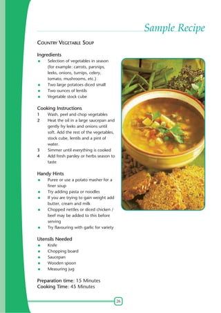 26
Sample Recipe
COUNTRY VEGETABLE SOUP
Ingredients
Selection of vegetables in season
(for example: carrots, parsnips,
leeks, onions, turnips, celery,
tomato, mushrooms, etc.)
Two large potatoes diced small
Two ounces of lentils
Vegetable stock cube
Cooking Instructions
1 Wash, peel and chop vegetables
2 Heat the oil in a large saucepan and
gently fry leeks and onions until
soft. Add the rest of the vegetables,
stock cube, lentils and a pint of
water.
3 Simmer until everything is cooked
4 Add fresh parsley or herbs season to
taste
Handy Hints
Puree or use a potato masher for a
finer soup
Try adding pasta or noodles
If you are trying to gain weight add
butter, cream and milk
Chopped nettles or diced chicken /
beef may be added to this before
serving
Try flavouring with garlic for variety
Utensils Needed
Knife
Chopping board
Saucepan
Wooden spoon
Measuring jug
Preparation time: 15 Minutes
Cooking Time: 45 Minutes
 
