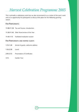 27
Harvest Celebration Programme 2005
This is primarily a celebratory event but we also recommend it as a review of the year's work
and as an opportunity for participants to discuss their plans for the following growing
season.
FOR PARTICIPANTS:
11:00-11:30 Tea and Scones, introduction
11:30-11:45 Slide Show/review of the Year
11:45-1:15 Facilitated evaluation session
FOR PARTICIPANTS AND INVITED GUESTS
1:15-1:30 Arrival of guests, welcome address
1:35-2:30 Lunch
2:45-3:15 Presentation of Certificates
3:15 Garden Tour
 