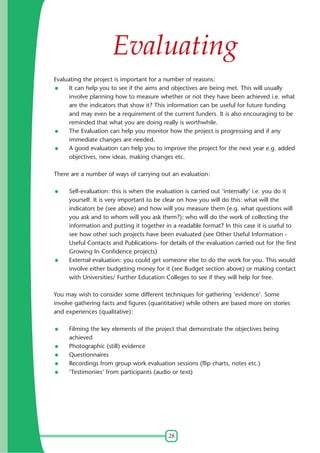 28
Evaluating
Evaluating the project is important for a number of reasons:
It can help you to see if the aims and objectives are being met. This will usually
involve planning how to measure whether or not they have been achieved i.e. what
are the indicators that show it? This information can be useful for future funding
and may even be a requirement of the current funders. It is also encouraging to be
reminded that what you are doing really is worthwhile.
The Evaluation can help you monitor how the project is progressing and if any
immediate changes are needed.
A good evaluation can help you to improve the project for the next year e.g. added
objectives, new ideas, making changes etc.
There are a number of ways of carrying out an evaluation:
Self-evaluation: this is when the evaluation is carried out 'internally' i.e. you do it
yourself. It is very important to be clear on how you will do this: what will the
indicators be (see above) and how will you measure them (e.g. what questions will
you ask and to whom will you ask them?); who will do the work of collecting the
information and putting it together in a readable format? In this case it is useful to
see how other such projects have been evaluated (see Other Useful Information -
Useful Contacts and Publications- for details of the evaluation carried out for the first
Growing In Confidence projects)
External evaluation: you could get someone else to do the work for you. This would
involve either budgeting money for it (see Budget section above) or making contact
with Universities/ Further Education Colleges to see if they will help for free.
You may wish to consider some different techniques for gathering 'evidence'. Some
involve gathering facts and figures (quantitative) while others are based more on stories
and experiences (qualitative):
Filming the key elements of the project that demonstrate the objectives being
achieved
Photographic (still) evidence
Questionnaires
Recordings from group work evaluation sessions (flip charts, notes etc.)
'Testimonies' from participants (audio or text)
 