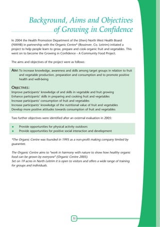 31
Background, Aims and Objectives
of Growing in Confidence
In 2004 the Health Promotion Department of the (then) North West Health Board
(NWHB) in partnership with the Organic Centre* (Rossinver, Co. Leitrim) initiated a
project to help people learn to grow, prepare and cook organic fruit and vegetables. This
went on to become the Growing in Confidence - A Community Food Project.
The aims and objectives of the project were as follows:
AIM: To increase knowledge, awareness and skills among target groups in relation to fruit
and vegetable production, preparation and consumption and to promote positive
health and well-being
OBJECTIVES:
Improve participants' knowledge of and skills in vegetable and fruit growing
Enhance participants' skills in preparing and cooking fruit and vegetables
Increase participants' consumption of fruit and vegetables
Increase participants' knowledge of the nutritional value of fruit and vegetables
Develop more positive attitudes towards consumption of fruit and vegetables
Two further objectives were identified after an external evaluation in 2005:
Provide opportunities for physical activity outdoors
Provide opportunities for positive social interaction and development
*The Organic Centre was founded in 1995 as a non-profit making company limited by
guarantee.
The Organic Centre aims to "work in harmony with nature to show how healthy organic
food can be grown by everyone" (Organic Centre 2005).
Set on 19 acres in North Leitrim it is open to visitors and offers a wide range of training
for groups and individuals.
 