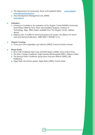 37
The Department of Community, Rural, and Gaeltacht Affairs www.pobail.ie,
www.dormantaccounts.ie
Area Development Management Ltd. (ADM)
www.adm.ie
Evaluation:
Growing in Confidence An evaluation of the Organic Centre/NWHB Community
Food Project 2004 by Perry Share and Geraldine Duignan, Institute of
Technology, Sligo, 2005 (copies available from The Organic Centre, address
above)
Making Links: A toolkit for local food projects (A Sustain: the alliance for better
food and farming Publication, 2000 ISBN 1 903060 12 5)
Organic Growing:
Grow your Own vegetables, Joy Larkcom (2002), Frances Lincolm Limited
Recipe Books:
River Café Cookbook: Rose Gray and Ruth Rogers (2000), Green Erbury Press
The River Cottage Cookbook: Hugh Fearnley-Whittingstall (2001), Harpers Collins
The Boxing Clever Cookbook: Jacqui Jones and Joan Wilmot (2002), J&J
Publishing
Nigel Slater the kitchen diaries: Nigel Slater (2005), Fourth Estate
 