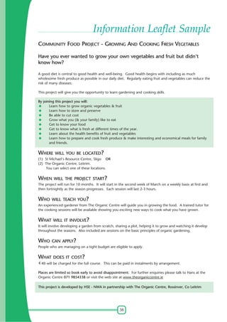 38
Information Leaflet Sample
COMMUNITY FOOD PROJECT - GROWING AND COOKING FRESH VEGETABLES
Have you ever wanted to grow your own vegetables and fruit but didn't
know how?
A good diet is central to good health and well-being. Good health begins with including as much
wholesome fresh produce as possible in our daily diet. Regularly eating fruit and vegetables can reduce the
risk of many diseases.
This project will give you the opportunity to learn gardening and cooking skills.
By joining this project you will:
Learn how to grow organic vegetables & fruit
Learn how to store and preserve
Be able to cut cost
Grow what you (& your family) like to eat
Get to know your food
Get to know what is fresh at different times of the year.
Learn about the health benefits of fruit and vegetables
Learn how to prepare and cook fresh produce & make interesting and economical meals for family
and friends.
WHERE WILL YOU BE LOCATED?
(1) St Michael's Resource Centre, Sligo OR
(2) The Organic Centre, Leitrim.
You can select one of these locations.
WHEN WILL THE PROJECT START?
The project will run for 10 months. It will start in the second week of March on a weekly basis at first and
then fortnightly as the season progresses. Each session will last 2-3 hours.
WHO WILL TEACH YOU?
An experienced gardener from The Organic Centre will guide you in growing the food. A trained tutor for
the cooking sessions will be available showing you exciting new ways to cook what you have grown.
WHAT WILL IT INVOLVE?
It will involve developing a garden from scratch, sharing a plot, helping it to grow and watching it develop
throughout the seasons. Also included are sessions on the basic principles of organic gardening.
WHO CAN APPLY?
People who are managing on a tight budget are eligible to apply.
WHAT DOES IT COST?
40 will be charged for the full course. This can be paid in instalments by arrangement.
Places are limited so book early to avoid disappointment. For further enquiries please talk to Hans at the
Organic Centre 071 9854338 or visit the web site at www.theorganiccentre.ie
This project is developed by HSE - NWA in partnership with The Organic Centre, Rossinver, Co Leitrim
 