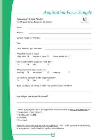 40
Application Form Sample
COMMUNITY FOOD PROJECT
The Organic Centre, Rossinver, Co. Leitrim
Name ___________________________________________________________________
Address: ___________________________________________________________________
Contact Telephone Number: __________________________________________________
Date: ___________________________________________________________________
Email address if you have one: __________________________________________________
Please tick choice of venue
Sligo Town Organic Centre Either would suit
Can you attend this project on week days?
Yes No
If Yes please state if you would like:-
Morning Afternoon Evening
Do you have transport to The Organic Centre?
Yes No
If yes would you be willing to share with another course member?
________________________________________________________________________________
How did you hear about this project?
________________________________________________________________________________
________________________________________________________________________________
To book a place please fill in the application form and return by Friday 27th February to:
COMMUNITY FOOD PROJECT,
THE ORGANIC CENTRE,
ROSSINVER,
CO LEITRIM
Please do not include any fee with the application - fees can be paid at the first meeting
or arrangements can be made to pay fees in installments.
 