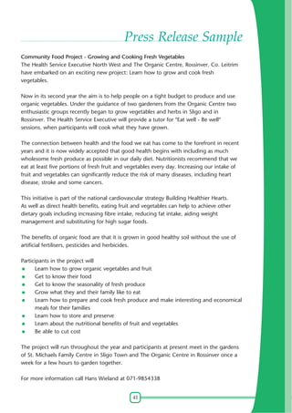 41
Press Release Sample
Community Food Project - Growing and Cooking Fresh Vegetables
The Health Service Executive North West and The Organic Centre, Rossinver, Co. Leitrim
have embarked on an exciting new project: Learn how to grow and cook fresh
vegetables.
Now in its second year the aim is to help people on a tight budget to produce and use
organic vegetables. Under the guidance of two gardeners from the Organic Centre two
enthusiastic groups recently began to grow vegetables and herbs in Sligo and in
Rossinver. The Health Service Executive will provide a tutor for "Eat well - Be well"
sessions, when participants will cook what they have grown.
The connection between health and the food we eat has come to the forefront in recent
years and it is now widely accepted that good health begins with including as much
wholesome fresh produce as possible in our daily diet. Nutritionists recommend that we
eat at least five portions of fresh fruit and vegetables every day. Increasing our intake of
fruit and vegetables can significantly reduce the risk of many diseases, including heart
disease, stroke and some cancers.
This initiative is part of the national cardiovascular strategy Building Healthier Hearts.
As well as direct health benefits, eating fruit and vegetables can help to achieve other
dietary goals including increasing fibre intake, reducing fat intake, aiding weight
management and substituting for high sugar foods.
The benefits of organic food are that it is grown in good healthy soil without the use of
artificial fertilisers, pesticides and herbicides.
Participants in the project will
Learn how to grow organic vegetables and fruit
Get to know their food
Get to know the seasonality of fresh produce
Grow what they and their family like to eat
Learn how to prepare and cook fresh produce and make interesting and economical
meals for their families
Learn how to store and preserve
Learn about the nutritional benefits of fruit and vegetables
Be able to cut cost
The project will run throughout the year and participants at present meet in the gardens
of St. Michaels Family Centre in Sligo Town and The Organic Centre in Rossinver once a
week for a few hours to garden together.
For more information call Hans Wieland at 071-9854338
 