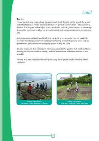 6
Land
THE SITE
The amount of land required can be quite small. It will depend on the size of the group
and other factors as will be mentioned below. In general no more than 100 square m is
needed. The diagram below is just one example of a possible garden layout. In this design
it would be important to allow for access for delivery of compost material to the compost
area.
As the gardener and participants will only be working in the garden once a week it is
necessary to make provision for watering/maintaining protected growing areas such as
greenhouses, polytunnels and seed propagators if they are used.
It is also important that participants have easy access to the garden; that toilet and hand
washing facilities are available nearby; and that shelter from inclement weather is also
available.
Security may also need consideration particularly if the garden might be vulnerable to
vandalism.
Growing in Confidence:
The Organic Centre, Rossinver, Co. Leitrim
Growing in Confidence:
St Michael's Family Life Centre, Sligo Town
 