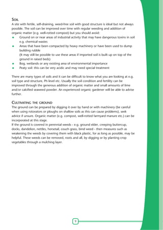 9
SOIL
A site with fertile, self-draining, weed-free soil with good structure is ideal but not always
possible. The soil can be improved over time with regular weeding and addition of
organic matter (e.g. well-rotted compost) but you should avoid:
Ground on or near areas of industrial activity that may have dangerous toxins in soil
e.g. chemical wastes
Areas that have been compacted by heavy machinery or have been used to dump
building rubble
(It may still be possible to use these areas if imported soil is built up on top of the
ground in raised beds)
Bog, wetlands or any existing area of environmental importance
Peaty soil: this can be very acidic and may need special treatment
There are many types of soils and it can be difficult to know what you are looking at e.g.
soil type and structure, Ph level etc. Usually the soil condition and fertility can be
improved through the generous addition of organic matter and small amounts of lime
and/or calcified seaweed powder. An experienced organic gardener will be able to advise
further.
CULTIVATING THE GROUND
The ground can be prepared by digging it over by hand or with machinery (be careful
when using rotovators or ploughs on shallow soils as this can cause problems), seek
advice if unsure. Organic matter (e.g. compost, well-rotted farmyard manure etc.) can be
incorporated at this stage.
If the ground is covered in perennial weeds - e.g. ground elder, creeping buttercup,
docks, dandelion, nettles, horsetail, couch grass, bind weed - then measures such as
weakening the weeds by covering them with black plastic, for as long as possible, may be
helpful. These weeds can be removed, roots and all, by digging or by planting crop
vegetables through a mulching layer.
 