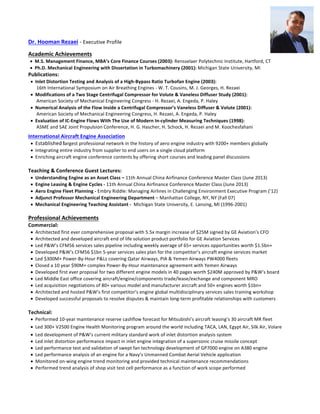 Dr.	Hooman	Rezaei	-	Executive	Profile	
	
Academic	Achievements	
• M.S.	Management	Finance,	MBA’s	Core	Finance	Courses	(2003):	Rensselaer	Polytechnic	Institute,	Hartford,	CT	
• Ph.D.	Mechanical	Engineering	with	Dissertation	in	Turbomachinery	(2001):	Michigan	State	University,	MI	
Publications:	
• Inlet	Distortion	Testing	and	Analysis	of	a	High-Bypass	Ratio	Turbofan	Engine	(2003):		
					16th	International	Symposium	on	Air	Breathing	Engines	-	W.	T.	Cousins,	M.	J.	Georges,	H.	Rezaei	
• Modifications	of	a	Two	Stage	Centrifugal	Compressor	for	Volute	&	Vaneless	Diffuser	Study	(2001):		
					American	Society	of	Mechanical	Engineering	Congress	-	H.	Rezaei,	A.	Engeda,	P.	Haley	
• Numerical	Analysis	of	the	Flow	Inside	a	Centrifugal	Compressor’s	Vaneless	Diffuser	&	Volute	(2001):		
					American	Society	of	Mechanical	Engineering	Congress,	H.	Rezaei,	A.	Engeda,	P.	Haley	
• Evaluation	of	IC-Engine	Flows	With	The	Use	of	Modern	In-cylinder	Measuring	Techniques	(1998):		
					ASME	and	SAE	Joint	Propulsion	Conference,	H.	G.	Hascher,	H.	Schock,	H.	Rezaei	and	M.	Koochesfahani	
International	Aircraft	Engine	Association		
• Established	largest	professional	network	in	the	history	of	aero	engine	industry	with	9200+	members	globally	
• Integrating	entire	industry	from	supplier	to	end	users	on	a	single	cloud	platform	
• Enriching	aircraft	engine	conference	contents	by	offering	short	courses	and	leading	panel	discussions				
	
Teaching	&	Conference	Guest	Lectures:	
• Understanding	Engine	as	an	Asset	Class	–	11th	Annual	China	Airfinance	Conference	Master	Class	(June	2013)	
• Engine	Leasing	&	Engine	Cycles	-	11th	Annual	China	Airfinance	Conference	Master	Class	(June	2013)	
• Aero	Engine	Fleet	Planning	-	Embry	Riddle:	Managing	Airlines	in	Challenging	Environment	Executive	Program	(’12)		
• Adjunct	Professor	Mechanical	Engineering	Department	–	Manhattan	College,	NY,	NY	(Fall	07)	
• Mechanical	Engineering	Teaching	Assistant	-		Michigan	State	University,	E.	Lansing,	MI	(1996-2001)		
	
Professional	Achievements	
Commercial:	
• Architected	first	ever	comprehensive	proposal	with	5.5x	margin	increase	of	$25M	signed	by	GE	Aviation’s	CFO		
• Architected	and	developed	aircraft	end	of	life	solution	product	portfolio	for	GE	Aviation	Services		
• Led	P&W’s	CFM56	services	sales	pipeline	including	weekly	average	of	65+	services	opportunities	worth	$1.5bn+		
• Developed	P&W’s	CFM56	$1bn	5-year	services	sales	plan	for	the	competitor’s	aircraft	engine	services	market	
• Led	$300M+	Power-By-Hour	P&Ls	covering	Qatar	Airways,	PIA	&	Yemen	Airways	PW4000	fleets	
• Closed	a	10	year	$90M+	complex	Power-By-Hour	maintenance	agreement	with	Yemen	Airways		
• Developed	first	ever	proposal	for	two	different	engine	models	in	40	pages	worth	$240M	approved	by	P&W’s	board		
• Led	Middle	East	office	covering	aircraft/engine/components	trade/lease/exchange	and	component	MRO	
• Led	acquisition	negotiations	of	80+	various	model	and	manufacturer	aircraft	and	50+	engines	worth	$1bn+	
• Architected	and	hosted	P&W’s	first	competitor’s	engine	global	multidisciplinary	services	sales	training	workshop		
• Developed	successful	proposals	to	resolve	disputes	&	maintain	long-term	profitable	relationships	with	customers	
	
Technical:	
• Performed	10-year	maintenance	reserve	cashflow	forecast	for	Mitsubishi’s	aircraft	leasing’s	30	aircraft	MR	fleet		
• Led	300+	V2500	Engine	Health	Monitoring	program	around	the	world	including	TACA,	LAN,	Egypt	Air,	Silk	Air,	Volare	
• Led	development	of	P&W’s	current	military	standard	work	of	inlet	distortion	analysis	system		
• Led	inlet	distortion	performance	impact	in	inlet	engine	integration	of	a	supersonic	cruise	missile	concept			
• Led	performance	test	and	validation	of	swept	fan	technology	development	of	GP7000	engine	on	A380	engine			
• Led	performance	analysis	of	an	engine	for	a	Navy’s	Unmanned	Combat	Aerial	Vehicle	application		
• Monitored	on-wing	engine	trend	monitoring	and	provided	technical	maintenance	recommendations	
• Performed	trend	analysis	of	shop	visit	test	cell	performance	as	a	function	of	work	scope	performed	
 