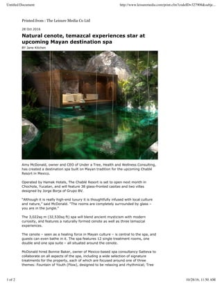 Printed from : The Leisure Media Co Ltd
28 Oct 2016
Natural cenote, temazcal experiences star at
upcoming Mayan destination spa
BY Jane Kitchen
Amy McDonald, owner and CEO of Under a Tree, Health and Wellness Consulting,
has created a destination spa built on Mayan tradition for the upcoming Chablé
Resort in Mexico.
Operated by Hamak Hotels, The Chablé Resort is set to open next month in
Chochola, Yucatan, and will feature 38 glass-fronted casitas and two villas
designed by Jorge Borja of Grupo BV.
“Although it is really high-end luxury it is thoughtfully infused with local culture
and nature,” said McDonald. “The rooms are completely surrounded by glass –
you are in the jungle.”
The 3,022sq m (32,530sq ft) spa will blend ancient mysticism with modern
curiosity, and features a naturally formed cenote as well as three temazcal
experiences.
The cenote – seen as a healing force in Mayan culture – is central to the spa, and
guests can even bathe in it. The spa features 12 single treatment rooms, one
double and one spa suite – all situated around the cenote.
McDonald hired Bonnie Baker, owner of Mexico-based spa consultancy Satteva to
collaborate on all aspects of the spa, including a wide selection of signature
treatments for the property, each of which are focused around one of three
themes: Fountain of Youth (Flow), designed to be relaxing and rhythmical; Tree
Untitled Document http://www.leisuremedia.com/print.cfm?codeID=327908&subje...
1 of 2 10/28/16, 11:50 AM
 