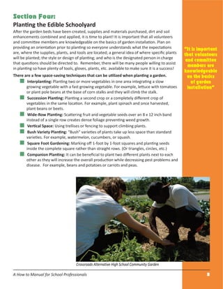 A How to Manual for School Professionals 8
Section Four:
Planting the Edible Schoolyard
After the garden beds have been created, supplies and materials purchased, dirt and soil
enhancements combined and applied, it is time to plant! It is important that all volunteers
and committee members are knowledgeable on the basics of garden installation. Plan on
providing an orientation prior to planting so everyone understands what the expectations
are, where the supplies, plants, and tools are located; a general idea of where speciﬁc plants
will be planted; the style or design of planting; and who is the designated person in charge
that questions should be directed to. Remember, there will be many people willing to assist
in planting so have plenty of tools, gloves, plants, etc. available to make sure it is a success!
There are a few space-saving techniques that can be utilized when planting a garden.
Interplanting: Planting two or more vegetables in one area integrating a slow
growing vegetable with a fast growing vegetable. For example, lettuce with tomatoes
or plant pole beans at the base of corn stalks and they will climb the stalk.
Succession Planting: Planting a second crop or a completely diﬀerent crop of
vegetables in the same location. For example, plant spinach and once harvested,
plant beans or beets.
Wide-Row Planting: Scattering fruit and vegetable seeds over an 8 x 12 inch band
instead of a single row creates dense foliage preventing weed growth.
Vertical Space: Using trellises or fencing to support climbing plants.
Bush Variety Planting: “Bush” varieties of plants take up less space than standard
varieties. For example, watermelon, cucumbers, or squash.
Square Foot Gardening: Marking oﬀ 1-foot by 1-foot squares and planting seeds
inside the complete square rather than straight rows. (Or triangles, circles, etc.)
Companion Planting: It can be beneﬁcial to plant two diﬀerent plants next to each
other as they will increase the overall production while decreasing pest problems and
disease. For example, beans and potatoes or carrots and peas.
“It is important
that volunteers
and committee
members are
knowledgeable
on the basics
of garden
installation”
Crossroads Alternative High School Community Garden
 