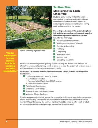 9 Creating and Growing Edible Schoolyards
Section Five:
Maintaining the Edible
Schoolyard
Students gain a variety of life skills when
participating in garden maintenance. Garden
maintenance teaches students how to be
nurturing and take responsibility while having
pride and ownership in the garden.
Depending on the size of the garden, the plants
in it and the surrounding environment, a garden
maintenance plan may need to be created.
Consider the following:
Nutrient/soil enhancements
Spacing and maturation schedules
Thinning and weeding
Fertilizing
Composting
Monitoring pests
Summer care
Controlling vandalism
Because the Midwest’s primary growing season is during the months that school is not
oﬃcially in session, solid planning needs to occur as to how the garden will be taken care of
and who will tend to the garden maintenance needs.
Throughout the summer months there are numerous groups that can assist in garden
maintenance.
Community Education Classes or Groups
• Adult Basic Education
• Summer School Aged Care (SAC) Programs
• Adult Enrichment Classes
Faith-Based Organizations
Girl or Boy Scout Troops
Summer School Enrichment Classes
Volunteer Master Gardeners
Creating an organized schedule among the groups that utilize the school during the summer
and/or incorporating families and volunteers to donate their time is an eﬀective way to
maintain the garden during the summer months. Do not be afraid to oﬀer youth or adult
enrichment classes in the newly created outdoor learning classroom!
“Garden
maintenance
teaches
students
how to be
nurturing
and take
responsibility.”
Franklin Elementary Vegetable Garden
 