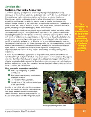 A How to Manual for School Professionals 10
Section Six:
Sustaining the Edible Schoolyard
A common recurring question when considering the implementation of an edible
schoolyard is, “How will we sustain the garden year after year?” It is important to address
this question during the initial conversations and continue to address it each year.
Maintaining a positive garden experience for all participants will keep them engaged
throughout multiple years. In addition, another powerful tool for sustainability is to
incorporate new elements to the garden each year providing new interests. For example, a
water feature like a pond or waterfall to attract birds, a specialized garden like a butterﬂy
garden, or adding newly created stepping stones and sculptures.
Communicating the successes and positive impact on students beyond the school district
and the Edible Schoolyard Advisory Committee is essential to the garden’s sustainability.
Promoting the edible schoolyard in the community establishes a solid reputation which not
only provides validation to those participating in the creation of the garden, but also helps
recruit parent or community member volunteers. These individuals bring fresh ideas, a
wealth of knowledge and a variety of skills that can be beneﬁcial to any garden program.
When identifying volunteers, it is important to clearly list the garden expectations, provide
the information needed to complete assignments, and keep the lines of communication
open. Be sure to involve the volunteers as much as possible in the planning,
implementation and decision-making process. This will help ensure a positive garden
experience.
It is also important to show appreciation to all garden donors, community partners and
volunteers through multiple methods. It helps create a sense of involvement in the program
and more than likely the individual or group will want to contribute again in the future. By
showing appreciation to the people that donate time, money, resources, or materials to the
edible schoolyard and letting them know their work and dedication has not gone unnoticed,
fosters longevity and commitment.
Ideas for showing appreciation may include:
Post a sign recognizing all garden
contributors.
Send garden newsletters or email updates
on garden progress.
Send personal thank-you notes.
Donate some of the garden produce back
to the contributors.
In order for the edible schoolyard to be sustained,
it must tie closely to curriculum, be implemented
into policy, maintain administrative approval,
attract committee members and volunteers, and
have a continued source of funding and support.
“It is
important to
show
appreciation
to all garden
donors,
community
partners and
volunteers
through
multiple
methods”
Mississippi Elementary Nature Center
 