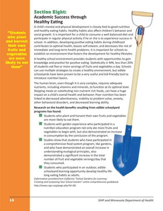 15 SHIP and Minnesota Department of Health
Section Eight:
Academic Success through
Healthy Eating
A child’s mental and physical development is closely tied to good nutrition
and healthy eating habits. Healthy habits also aﬀect children’s behavior and
social growth. It is important for a child to consume a well-balanced diet and
participate in regular physical activity if he or she is to experience success in
school. In addition, developing positive eating habits during childhood
contributes to optimal health, boosts self-esteem, and decreases the risk of
immediate and long-term health problems. It is important for schools to
establish an environment that fosters the development for healthy lifestyles.
A healthy school environment provides students with opportunities to gain
knowledge and practice for positive eating. Statistically in MN, less than 20%
of students eat ﬁve or more servings of fruits and vegetables a day. Schools
can use multiple strategies to create a healthy environment, but edible
schoolyards have been proven to be a very useful and kid-friendly tool to
introduce nutrition basics.
The human brain, even though it is very complex, requires adequate
nutrients, including vitamins and minerals, to function at its optimal level.
Skipping meals or substituting non-nutrient rich foods, can have a huge
impact on a child’s overall health and behavior. Poor nutrition has been
linked to decreased attentiveness, inability to problem solve, anxiety,
other behavioral disorders, and decreased learning ability.
Research on the health beneﬁts resulting from edible schoolyard
programs has found:
Students who plant and harvest their own fruits and vegetables
are more likely to eat them.
Students with garden experience who participated in a
nutrition education program not only ate more fruits and
vegetables to begin with, but also demonstrated an increase
in consumption by the conclusion of the program.
Studies show that students who have participated in
a comprehensive food system program, like gardens,
and who have demonstrated an overall increase in
understanding ecological principles, also
demonstrated a signiﬁcant increase in the total
number of fruit and vegetable servings/day that
they consumed.
Students who participated in an outdoor, edible
schoolyard learning opportunity develop healthy life-
long eating habits as adults.
(Information provided from California “School Gardens for Learning-
Creating and Sustaining Your School Garden” online comprehensive guidebook.
http://www.csgn.org/page.php?id=36)
“Students
who plant
and harvest
their own
fruits and
vegetables
are more
likely to eat
them”
 