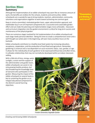 Creating and Growing Edible Schoolyards 16
Section Nine:
Summary
Although the implementation of an edible schoolyard may seem like an immense amount of
work, the beneﬁts are endless for the schools, students and communities. Edible
schoolyards are a wonderful way to bring students, teachers, administration, community
volunteers and organizations together to work toward achieving one common goal.
Keep in mind a committed, motivated garden team, upper administration approval, and
stakeholder buy-in are all important components for a successful and sustainable garden
eﬀort and can make the planning and implementation stages more achievable. Classroom
and curriculum integration into the garden environment is critical for long-term success and
maintenance of the physical garden.
There are numerous stages involved for full implementation of an edible schoolyard and
each stage needs personal attention. Taking the time to create a comprehensive vision and a
well thought out action plan in the beginning, will save many countless hours on the
backside.
Edible schoolyards contribute to a healthy local food system by increasing education,
acceptance, cooperation, and the production of local food and agriculture. Remember,
gardening is universal and is not dependent on socio-economic status, race, gender, or age.
It allows for the individuality of each gardener to be expressed without bias and often times,
it cultivates relationships that may not normally be developed within an indoor classroom
setting.
With a little bit of time, energy, water,
sunlight, a vision and the support of
the administration and garden team,
edible schoolyards can assist in not
only growing healthy produce, but
also broadening the knowledge base
of everyone who participates in the
garden. Measuring the impact of the
edible schoolyard on several levels is
key to sustaining the garden as an
integral educational component to
the district’s overall learning
objectives.
“Remember,
gardening is
universal”
Franklin Elementary Vegetable Garden
 