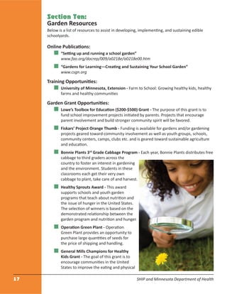 17 SHIP and Minnesota Department of Health
Section Ten:
Garden Resources
Below is a list of resources to assist in developing, implementing, and sustaining edible
schoolyards.
Online Publications:
“Setting up and running a school garden”
www.fao.org/docrep/009/a0218e/a0218e00.htm
“Gardens for Learning—Creating and Sustaining Your School Garden”
www.csgn.org
Training Opportunities:
University of Minnesota, Extension - Farm to School: Growing healthy kids, healthy
farms and healthy communities
Garden Grant Opportunities:
Lowe’s Toolbox for Education ($200-$500) Grant - The purpose of this grant is to
fund school improvement projects initiated by parents. Projects that encourage
parent involvement and build stronger community spirit will be favored.
Fiskars’ Project Orange Thumb - Funding is available for gardens and/or gardening
projects geared toward community involvement as well as youth groups, schools,
community centers, camps, clubs etc. and is geared toward sustainable agriculture
and education.
Bonnie Plants 3rd
Grade Cabbage Program - Each year, Bonnie Plants distributes free
cabbage to third graders across the
country to foster an interest in gardening
and the environment. Students in these
classrooms each get their very own
cabbage to plant, take care of and harvest.
Healthy Sprouts Award - This award
supports schools and youth garden
programs that teach about nutrition and
the issue of hunger in the United States.
The selection of winners is based on the
demonstrated relationship between the
garden program and nutrition and hunger.
Operation Green Plant - Operation
Green Plant provides an opportunity to
purchase large quantities of seeds for
the price of shipping and handling.
General Mills Champions for Healthy
Kids Grant - The goal of this grant is to
encourage communities in the United
States to improve the eating and physical
 