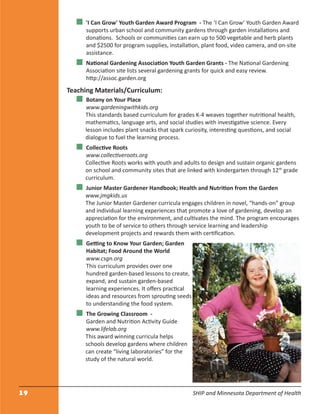 19 SHIP and Minnesota Department of Health
'I Can Grow' Youth Garden Award Program - The ‘I Can Grow’ Youth Garden Award
supports urban school and community gardens through garden installations and
donations. Schools or communities can earn up to 500 vegetable and herb plants
and $2500 for program supplies, installation, plant food, video camera, and on-site
assistance.
National Gardening Association Youth Garden Grants - The National Gardening
Association site lists several gardening grants for quick and easy review.
http://assoc.garden.org
Teaching Materials/Curriculum:
Botany on Your Place
www.gardeningwithkids.org
This standards based curriculum for grades K-4 weaves together nutritional health,
mathematics, language arts, and social studies with investigative science. Every
lesson includes plant snacks that spark curiosity, interesting questions, and social
dialogue to fuel the learning process.
Collective Roots
www.collectiveroots.org
Collective Roots works with youth and adults to design and sustain organic gardens
on school and community sites that are linked with kindergarten through 12th
grade
curriculum.
Junior Master Gardener Handbook; Health and Nutrition from the Garden
www.jmgkids.us
The Junior Master Gardener curricula engages children in novel, “hands-on” group
and individual learning experiences that promote a love of gardening, develop an
appreciation for the environment, and cultivates the mind. The program encourages
youth to be of service to others through service learning and leadership
development projects and rewards them with certiﬁcation.
Getting to Know Your Garden; Garden
Habitat; Food Around the World
www.csgn.org
This curriculum provides over one
hundred garden-based lessons to create,
expand, and sustain garden-based
learning experiences. It oﬀers practical
ideas and resources from sprouting seeds
to understanding the food system.
The Growing Classroom -
Garden and Nutrition Activity Guide
www.lifelab.org
This award winning curricula helps
schools develop gardens where children
can create “living laboratories” for the
study of the natural world.
 