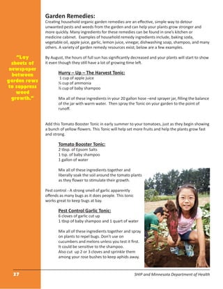 27 SHIP and Minnesota Department of Health
Garden Remedies:
Creating household organic garden remedies are an eﬀective, simple way to detour
unwanted pests and weeds from the garden and can help your plants grow stronger and
more quickly. Many ingredients for these remedies can be found in one’s kitchen or
medicine cabinet. Examples of household remedy ingredients include, baking soda,
vegetable oil, apple juice, garlic, lemon juice, vinegar, dishwashing soap, shampoo, and many
others. A variety of garden remedy resources exist; below are a few examples.
By August, the hours of full sun has signiﬁcantly decreased and your plants will start to show
it even though they still have a lot of growing time left.
Hurry – Up – The Harvest Tonic:
1 cup of apple juice
½ cup of ammonia
½ cup of baby shampoo
Mix all of these ingredients in your 20 gallon hose –end sprayer jar, ﬁlling the balance
of the jar with warm water. Then spray the Tonic on your garden to the point of
runoﬀ.
Add this Tomato Booster Tonic in early summer to your tomatoes, just as they begin showing
a bunch of yellow ﬂowers. This Tonic will help set more fruits and help the plants grow fast
and strong.
Tomato Booster Tonic:
2 tbsp. of Epsom Salts
1 tsp. of baby shampoo
1 gallon of water
Mix all of these ingredients together and
liberally soak the soil around the tomato plants
as they ﬂower to stimulate their growth.
Pest control - A strong smell of garlic apparently
oﬀends as many bugs as it does people. This tonic
works great to keep bugs at bay.
Pest Control Garlic Tonic:
6 cloves of garlic cut up
1 tbsp of baby shampoo and 1 quart of water
Mix all of these ingredients together and spray
on plants to repel bugs. Don’t use on
cucumbers and melons unless you test it ﬁrst.
It could be sensitive to the shampoo.
Also cut up 2 or 3 cloves and sprinkle them
among your rose bushes to keep aphids away.
“Lay
sheets of
newspaper
between
garden rows
to suppress
weed
growth.”
 