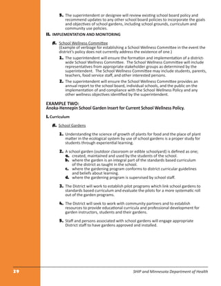29 SHIP and Minnesota Department of Health
5. The superintendent or designee will review existing school board policy and
recommend updates to any other school board policies to incorporate the goals
and objectives of school gardens, including school grounds, curriculum and
community use policies.
II. IMPLEMENTATION AND MONITORING
A. School Wellness Committee
(Example of verbiage for establishing a School Wellness Committee in the event the
district’s policy does not currently address the existence of one.)
1. The superintendent will ensure the formation and implementation of a district-
wide School Wellness Committee. The School Wellness Committee will include
representatives from appropriate stakeholder groups as determined by the
superintendent. The School Wellness Committee may include students, parents,
teachers, food service staﬀ, and other interested persons.
2. The superintendent will ensure the School Wellness Committee provides an
annual report to the school board, individual schools, and the public on the
implementation of and compliance with the School Wellness Policy and any
other wellness objectives identiﬁed by the superintendent.
EXAMPLE TWO:
Anoka-Hennepin School Garden Insert for Current School Wellness Policy.
I. Curriculum
A. School Gardens
1. Understanding the science of growth of plants for food and the place of plant
matter in the ecological system by use of school gardens is a proper study for
students through experiential learning.
2. A school garden (outdoor classroom or edible schoolyard) is deﬁned as one;
a. created, maintained and used by the students of the school.
b. where the garden is an integral part of the standards based curriculum
of the district as taught in the school.
c. where the gardening program conforms to district curricular guidelines
and beliefs about learning.
d. where the gardening program is supervised by school staﬀ.
3. The District will work to establish pilot programs which link school gardens to
standards based curriculum and evaluate the pilots for a more systematic roll
out of the garden programs.
4. The District will seek to work with community partners and to establish
resources to provide educational curricula and professional development for
garden instructors, students and their gardens.
5. Staﬀ and persons associated with school gardens will engage appropriate
District staﬀ to have gardens approved and installed.
 