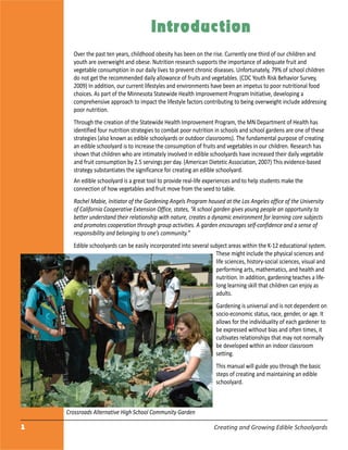 1 Creating and Growing Edible Schoolyards
Introduction
Over the past ten years, childhood obesity has been on the rise. Currently one third of our children and
youth are overweight and obese. Nutrition research supports the importance of adequate fruit and
vegetable consumption in our daily lives to prevent chronic diseases. Unfortunately, 79% of school children
do not get the recommended daily allowance of fruits and vegetables. (CDC Youth Risk Behavior Survey,
2009) In addition, our current lifestyles and environments have been an impetus to poor nutritional food
choices. As part of the Minnesota Statewide Health Improvement Program Initiative, developing a
comprehensive approach to impact the lifestyle factors contributing to being overweight include addressing
poor nutrition.
Through the creation of the Statewide Health Improvement Program, the MN Department of Health has
identified four nutrition strategies to combat poor nutrition in schools and school gardens are one of these
strategies (also known as edible schoolyards or outdoor classrooms). The fundamental purpose of creating
an edible schoolyard is to increase the consumption of fruits and vegetables in our children. Research has
shown that children who are intimately involved in edible schoolyards have increased their daily vegetable
and fruit consumption by 2.5 servings per day. (American Dietetic Association, 2007) This evidence-based
strategy substantiates the significance for creating an edible schoolyard.
An edible schoolyard is a great tool to provide real-life experiences and to help students make the
connection of how vegetables and fruit move from the seed to table.
Rachel Mabie, Initiator of the Gardening Angels Program housed at the Los Angeles office of the University
of California Cooperative Extension Office, states, “A school garden gives young people an opportunity to
better understand their relationship with nature, creates a dynamic environment for learning core subjects
and promotes cooperation through group activities. A garden encourages self-confidence and a sense of
responsibility and belonging to one’s community.”
Edible schoolyards can be easily incorporated into several subject areas within the K-12 educational system.
These might include the physical sciences and
life sciences, history-social sciences, visual and
performing arts, mathematics, and health and
nutrition. In addition, gardening teaches a life-
long learning skill that children can enjoy as
adults.
Gardening is universal and is not dependent on
socio-economic status, race, gender, or age. It
allows for the individuality of each gardener to
be expressed without bias and often times, it
cultivates relationships that may not normally
be developed within an indoor classroom
setting.
This manual will guide you through the basic
steps of creating and maintaining an edible
schoolyard.
Crossroads Alternative High School Community Garden
 