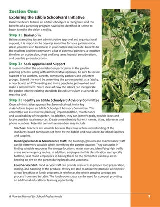 A How to Manual for School Professionals 2
Section One:
Exploring the Edible Schoolyard Initiative
Once the desire to have an edible schoolyard is recognized and the
beneﬁts of a gardening program have been identiﬁed, it is time to
begin to make the vision a reality.
Step 1: Brainstorm
Before attempting to seek administrative approval and organizational
support, it is important to develop an outline for your garden vision.
Areas you may wish to address in your outline may include: beneﬁts to
the students and the community, a list of potential partners, a tentative
timeline, an action plan, short and long term ﬁnancial considerations,
and possible garden locations.
Step 2: Seek Approval and Support
It is essential that the administration participates in the garden
planning process. Along with administrative approval, be sure to secure
support of co-workers, parents, community partners and volunteer
groups. Spread the word by presenting the garden project at a faculty,
school board, or PTO meeting and invite people to get involved and
make a commitment. Share ideas of how the school can incorporate
the garden into the existing standards-based curriculum as a hands-on
teaching tool.
Step 3: Identify an Edible Schoolyard Advisory Committee
Once administrative approval has been obtained, invite key
stakeholders to join an Edible Schoolyard Advisory Committee. This
committee will assist in the planning, implementation, maintenance
and sustainability of the garden. In addition, they can identify goals, provide ideas and
locate possible local resources. Create a membership list with names, titles, addresses and
phone numbers. Potential committee members may include:
Teachers: Teachers are valuable because they have a ﬁrm understanding of the
standards-based curriculum set forth by the district and have access to school facilities
and supplies.
Buildings/Grounds & Maintenance Staﬀ: The buildings/grounds and maintenance staﬀ
can be extremely valuable when identifying the garden location. They can assist in
ﬁnding valuable resources like storage locations, water sources, identifying high traﬃc
areas and emergency routes. In addition, employees in this classiﬁcation are typically
fulltime, year round employees so having them on the committee can help aid in
keeping an eye on the garden during breaks and vacations.
Food Service Staﬀ. Food service staﬀ can provide resources in proper food preparation,
storing, and handling of the produce. If they are able to utilize the produce within their
school breakfast or lunch programs, it reinforces the whole growing concept and
process from seed to table. The lunchroom scraps can be used for compost providing
an additional educational learning opportunity.
 