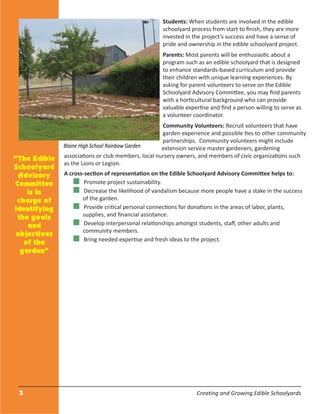 3 Creating and Growing Edible Schoolyards
Students: When students are involved in the edible
schoolyard process from start to ﬁnish, they are more
invested in the project’s success and have a sense of
pride and ownership in the edible schoolyard project.
Parents: Most parents will be enthusiastic about a
program such as an edible schoolyard that is designed
to enhance standards-based curriculum and provide
their children with unique learning experiences. By
asking for parent volunteers to serve on the Edible
Schoolyard Advisory Committee, you may ﬁnd parents
with a horticultural background who can provide
valuable expertise and ﬁnd a person willing to serve as
a volunteer coordinator.
Community Volunteers: Recruit volunteers that have
garden experience and possible ties to other community
partnerships. Community volunteers might include
extension service master gardeners, gardening
associations or club members, local nursery owners, and members of civic organizations such
as the Lions or Legion.
A cross-section of representation on the Edible Schoolyard Advisory Committee helps to:
Promote project sustainability.
Decrease the likelihood of vandalism because more people have a stake in the success
of the garden.
Provide critical personal connections for donations in the areas of labor, plants,
supplies, and ﬁnancial assistance.
Develop interpersonal relationships amongst students, staﬀ, other adults and
community members.
Bring needed expertise and fresh ideas to the project.
“The Edible
Schoolyard
Advisory
Committee
is in
charge of
identifying
the goals
and
objectives
of the
garden”
Blaine High School Rainbow Garden
 