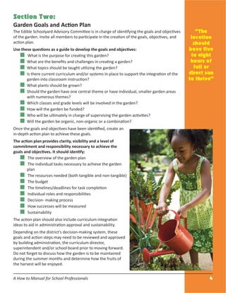 A How to Manual for School Professionals 4
Section Two:
Garden Goals and Action Plan
The Edible Schoolyard Advisory Committee is in charge of identifying the goals and objectives
of the garden. Invite all members to participate in the creation of the goals, objectives, and
action plan.
Use these questions as a guide to develop the goals and objectives:
What is the purpose for creating this garden?
What are the beneﬁts and challenges in creating a garden?
What topics should be taught utilizing the garden?
Is there current curriculum and/or systems in place to support the integration of the
garden into classroom instruction?
What plants should be grown?
Should the garden have one central theme or have individual, smaller garden areas
with numerous themes?
Which classes and grade levels will be involved in the garden?
How will the garden be funded?
Who will be ultimately in charge of supervising the garden activities?
Will the garden be organic, non-organic or a combination?
Once the goals and objectives have been identiﬁed, create an
in-depth action plan to achieve these goals.
The action plan provides clarity, visibility and a level of
commitment and responsibility necessary to achieve the
goals and objectives. It should identify:
The overview of the garden plan
The individual tasks necessary to achieve the garden
plan
The resources needed (both tangible and non-tangible)
The budget
The timelines/deadlines for task completion
Individual roles and responsibilities
Decision- making process
How successes will be measured
Sustainability
The action plan should also include curriculum integration
ideas to aid in administration approval and sustainability.
Depending on the district’s decision-making system, these
goals and action steps may need to be reviewed and approved
by building administration, the curriculum director,
superintendent and/or school board prior to moving forward.
Do not forget to discuss how the garden is to be maintained
during the summer months and determine how the fruits of
the harvest will be enjoyed.
“The
location
should
have five
to eight
hours of
full or
direct sun
to thrive”
 