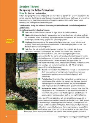 5 Creating and Growing Edible Schoolyards
Section Three:
Designing the Edible Schoolyard
Step 1: Decide the Location
Before designing the edible schoolyard, it is important to identify the speciﬁc location on the
school grounds. Building and grounds supervisors and maintenance staﬀ need to be involved
in this process as they have knowledge of irrigation systems, high traﬃc areas, snow
removal, and underground cables and pipes.
A site analysis is key and involves evaluating the environmental conditions of potential
garden areas.
Items to consider investigating include:
Sun: The location should have ﬁve to eight hours of full or direct sun.
Water: Identify natural water sources that can be used such as redirecting roof run-
oﬀ into a rain barrel. In addition, identify the water sources that will be used for daily
watering such as building spigots and sprinkling systems.
Drainage: Consider where the water naturally runs during a heavy rain because
planting seeds in its path can cause the seeds to wash away or plants to die. This
typically occurs in low-lying areas.
Soil: Test the soil at the identiﬁed garden location. The U of MN Soil Testing
Laboratory on the St. Paul Campus will provide this service for a small fee.
http://soiltest.ctans.umn.edu. Creating the optimal soil
composition for the plants will greatly enhance the overall health
of the plants and increase the harvest. A soil analysis typically tests
the pH and nutrient content allowing for appropriate soil
enhancements to be added. The soil can either be acidic or alkaline
and usually a soil analysis ranging in the 6.5-7 % pH range is
deemed normal and desirable.
Access: The location should be close enough to classrooms for
daily observations of plant growth. In addition, make sure
access to the gardens accommodates individuals with
disabilities.
Participation: Determine how many classrooms or groups of
individuals will be utilizing the garden and for what purpose.
Identifying those aspects will dictate the distance between
plots helping to determine the overall garden dimensions.
Security and Safety: Locate a site that is within view from the
classrooms or in a secured area to decrease the likelihood of
vandalism. Also, make sure that the garden is not situated in
an emergency exit evacuation path or in a high traﬃc area.
After identifying a space that will suit an edible schoolyard, it is
advantageous to measure the garden and stake it out. Walk around
it and identify if there might be some natural challenges with the
design and the location of the plots. Remember, most plants need
at least six hours of full sun and there might be some areas of the
garden that have either more or less than that so plan accordingly
as to plant selection and plot location for best growth potential.
“Keep it
simple”
Anoka House Garden
 