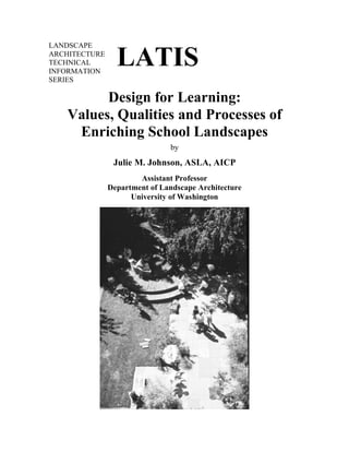 LANDSCAPE
ARCHITECTURE
TECHNICAL
INFORMATION
SERIES
LATIS
Design for Learning:
Values, Qualities and Processes of
Enriching School Landscapes
by
Julie M. Johnson, ASLA, AICP
Assistant Professor
Department of Landscape Architecture
University of Washington
 