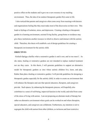4
positive effect on the students and it gave me a new resource in my teaching
environment. Thus, the idea of an outdoor therapeutic garden first came to life.
I also noticed that parents and caregivers often come away from meetings with doctors
and organizations feeling like they must make most of the discoveries on their own. This
leads to feelings of isolation, stress, and depression. Creating a healing or therapeutic
garden in a learning environment, assisted living facility, group home or residence may
give these institutions another resource in which to observe and interact with the autistic
child. Therefore, this thesis will establish a set of design guidelines for creating a
therapeutic environment for the autistic child.
OBJECTIVES
Gerlach-Spriggs clarifies what a restorative garden is and is not, and so too must I. As
she states, healing or restorative gardens are not intended to replace medical treatment
nor are they cures. In this thesis, I will generate guidelines to support an alternative
model for therapeutic gardens as sites where autistic children live, learn, and play.
Rather than plan a healing or restorative garden, I will provide guidelines for designing a
therapeutic garden especially for the autistic child, in order to create an environment that
will enhance the therapies and care that special educators, therapists, and caregivers
provide. Such spaces, by enhancing the therapeutic process, will hopefully also
contribute to a sense of well-being, improved function in the world, and relief from some
of the stress of living with autism. I am not proposing an alternate mode of therapy but
rather an alternative environment where goals can be worked on and where therapists,
special educators, and caregivers can collaborate. Furthermore, my intention is not to
segregate the child with autism from other children, as inclusion and least restrictive
 
